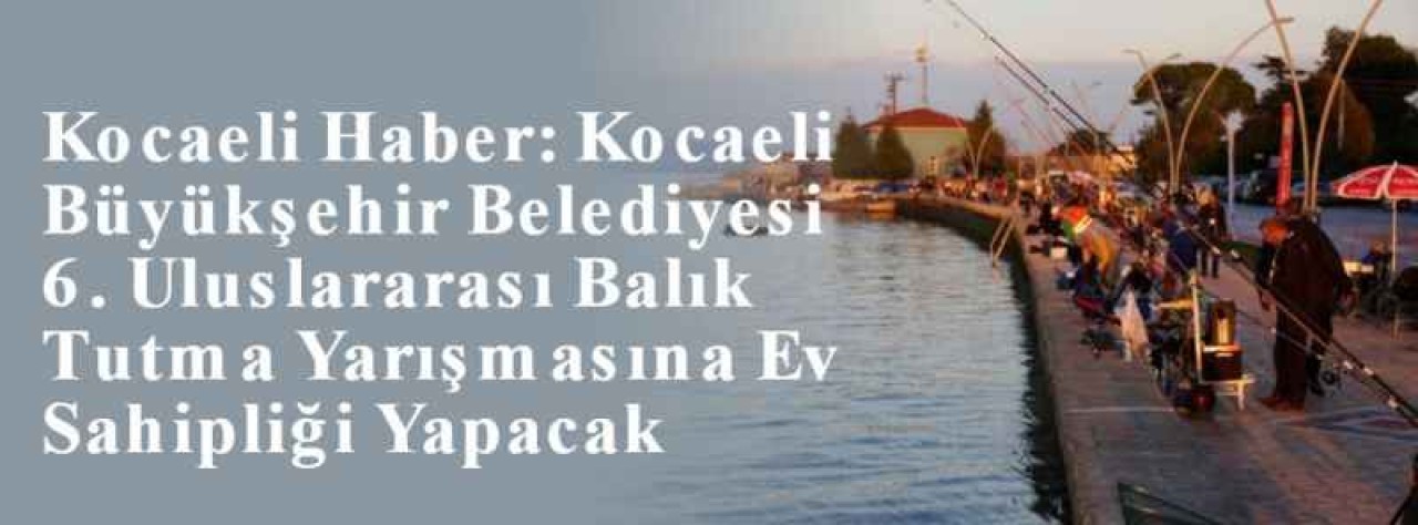  Kocaeli Haber: Kocaeli Büyükşehir Belediyesi 6. Uluslararası Balık Tutma Yarışmasına Ev Sahipliği Yapacak 2