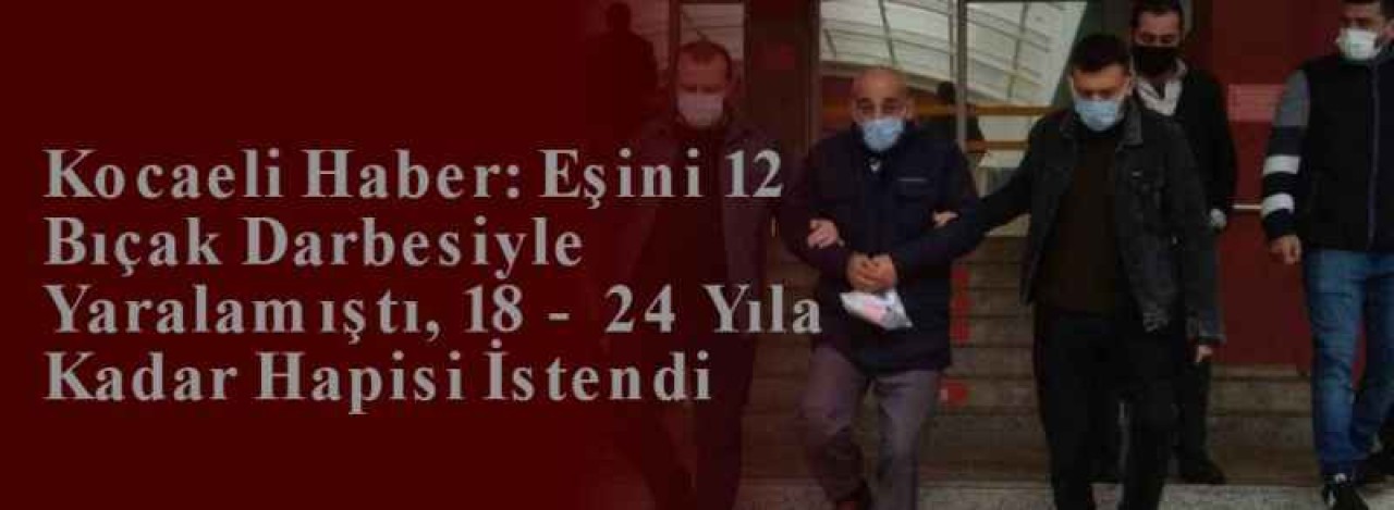 Kocaeli Haber: Eşini 12 Bıçak Darbesiyle Yaralamıştı, 18 - 24 Yıla Kadar Hapisi İstendi 6